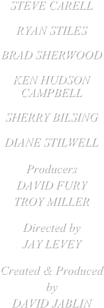 STEVE CARELL

RYAN STILES

BRAD SHERWOOD

KEN HUDSON CAMPBELL

SHERRY BILSING

DIANE STILWELL

Producers
DAVID FURY
TROY MILLER

Directed by
JAY LEVEY

Created & Produced by
DAVID JABLIN







